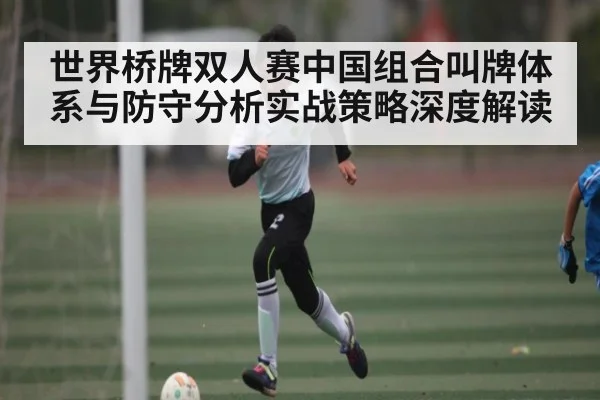 世界桥牌双人赛中国组合叫牌体系与防守分析实战策略深度解读