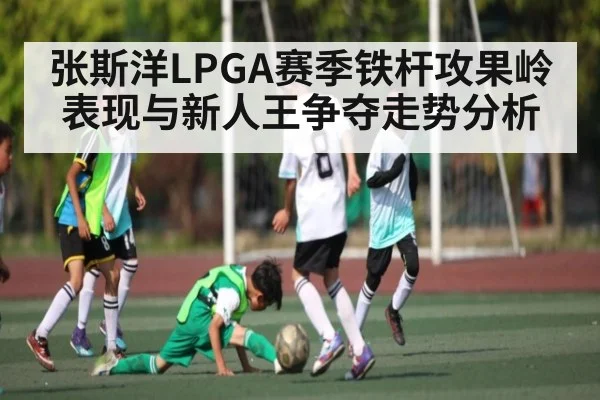 张斯洋LPGA赛季铁杆攻果岭表现与新人王争夺走势分析