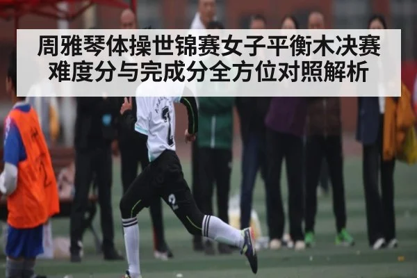 周雅琴体操世锦赛女子平衡木决赛难度分与完成分全方位对照解析